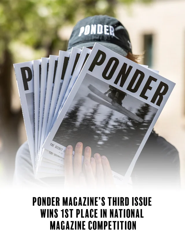 The Association for Education in Journalism and Mass Communication has awarded Ponder first place in General Excellence in the 2025 Student Magazine Contest, the top honor in the competition. Judges praised Issue III as “visually stunning” with “ambitious writing” and “a fully realized editorial product.”

Ponder also took home 2nd Place in Profile Writing for “Till the Wheels Fall Off” by Nathan Feller and 3rd Place in Design (Issue II).